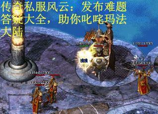 传奇私服风云：发布难题答疑大全，助你叱咤玛法大陆